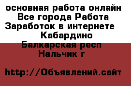 основная работа онлайн - Все города Работа » Заработок в интернете   . Кабардино-Балкарская респ.,Нальчик г.